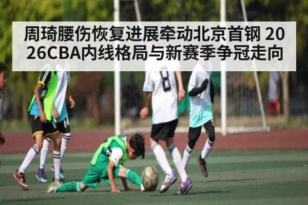 周琦腰伤恢复进展牵动北京首钢 2026CBA内线格局与新赛季争冠走向